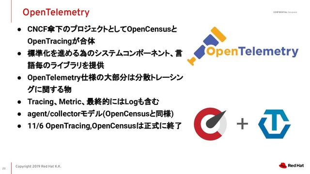 Copyright 2019 Red Hat K.K.
CONFIDENTIAL Designator
● CNCF傘下のプロジェクトとしてOpenCensusと
OpenTracingが合体
● 標準化を進める為のシステムコンポーネント、言
語毎のライブラリを提供
● OpenTelemetry仕様の大部分は分散トレーシン
グに関する物
● Tracing、Metric、最終的にはLogも含む
● agent/collectorモデル(OpenCensusと同様)
● 11/6 OpenTracing,OpenCensusは正式に終了
OpenTelemetry
20
