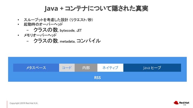 Copyright 2019 Red Hat K.K.
• スループットを考慮した設計 (リクエスト/秒) 
• 起動時のオーバーヘッド  
− クラスの数, bytecode, JIT 
• メモリオーバーヘッド 
− クラスの数, metadata, コンパイル 
48
Java + コンテナについて隠された真実
RSS
ヒープ
メタスペース ネイティブ
コード 内部
