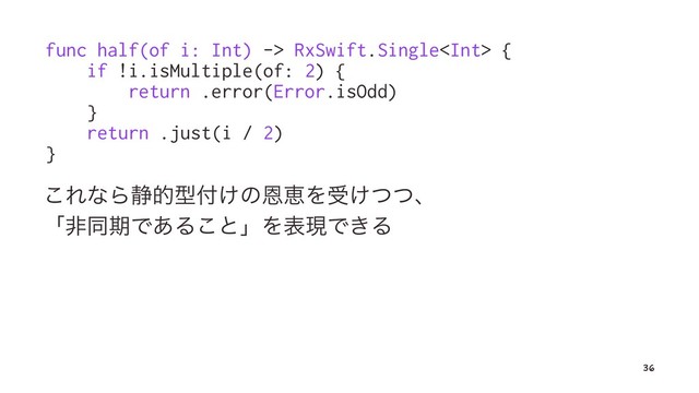 func half(of i: Int) -> RxSwift.Single {
if !i.isMultiple(of: 2) {
return .error(Error.isOdd)
}
return .just(i / 2)
}
͜ΕͳΒ੩తܕ෇͚ͷԸܙΛड͚ͭͭɺ
ʮඇಉظͰ͋Δ͜ͱʯΛදݱͰ͖Δ
36
