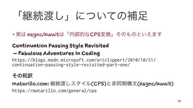 ʮܧଓ౉͠ʯʹ͍ͭͯͷิ଍
• ࣮͸ async/await͸ʮ಺෦తͳCPSม׵ʯͦͷ΋ͷͱ͍͑·͢
Continuation Passing Style Revisited
– Fabulous Adventures In Coding
https://blogs.msdn.microsoft.com/ericlippert/2010/10/21/
continuation-passing-style-revisited-part-one/
ͦͷ࿨༁
matarillo.com: ܧଓ౉͠ελΠϧ(CPS)ͱඇಉظߏจ(async/await)
https://matarillo.com/general/cps
42
