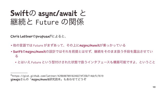 Swiftͷ async/await ͱ
ܧଓͱ Future ͷؔ܎
Chris Lattnerͷproposal2ʹΑΔͱɺ
• ଞͷݴޠͰ͸ Future ͕·ͣ͋ͬͯɺͦͷ্ʹasync/await͕৐͔͍ͬͬͯΔ
• Swiftͷasync/awaitͷઃܭͰ͸ͦΕΛલఏͱ͸ͤͣɺܧଓΛͦͷ··ѻ͏खஈΛ࿐ग़͍ͤͯ͞
Δ
• ͱ͸͍͑ Future ͱ͍͏ܕ෇͚͞Εͨঢ়ଶͰѻ͏ΠϯλϑΣʔε΋ߏஙՄೳͰ͢Αɺͱ͍͏͜ͱ
2 https://gist.github.com/lattner/429b9070918248274f25b714dcfc7619
yimajo͞Μͷʮasync/awaitݚڀಡຊʯ΋͋ΘͤͯͲ͏ͧ
43
