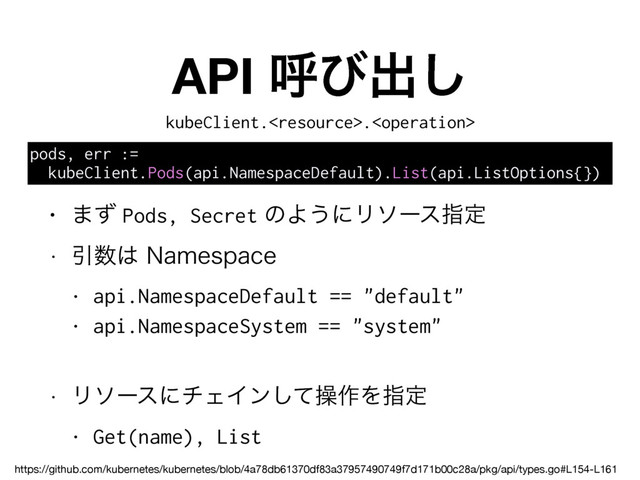 API ݺͼग़͠
pods, err :=
kubeClient.Pods(api.NamespaceDefault).List(api.ListOptions{})
• ·ͣ Pods, Secret ͷΑ͏ʹϦιʔεࢦఆ
w Ҿ਺͸/BNFTQBDF
• api.NamespaceDefault == "default"
• api.NamespaceSystem == "system"
w ϦιʔεʹνΣΠϯͯ͠ૢ࡞Λࢦఆ
• Get(name), List
kubeClient..
https://github.com/kubernetes/kubernetes/blob/4a78db61370df83a37957490749f7d171b00c28a/pkg/api/types.go#L154-L161
