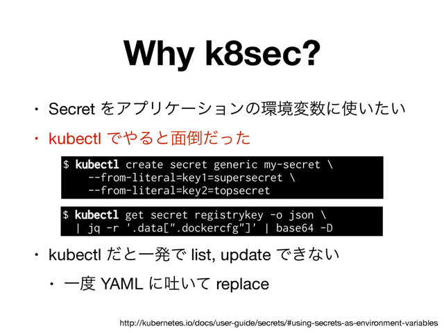 Why k8sec?
• Secret ΛΞϓϦέʔγϣϯͷ؀ڥม਺ʹ࢖͍͍ͨ

• kubectl Ͱ΍Δͱ໘౗ͩͬͨ

• kubectl ͩͱҰൃͰ list, update Ͱ͖ͳ͍

• Ұ౓ YAML ʹు͍ͯ replace
http://kubernetes.io/docs/user-guide/secrets/#using-secrets-as-environment-variables
$ kubectl create secret generic my-secret \
--from-literal=key1=supersecret \
--from-literal=key2=topsecret
$ kubectl get secret registrykey -o json \
| jq -r '.data[".dockercfg"]' | base64 -D
