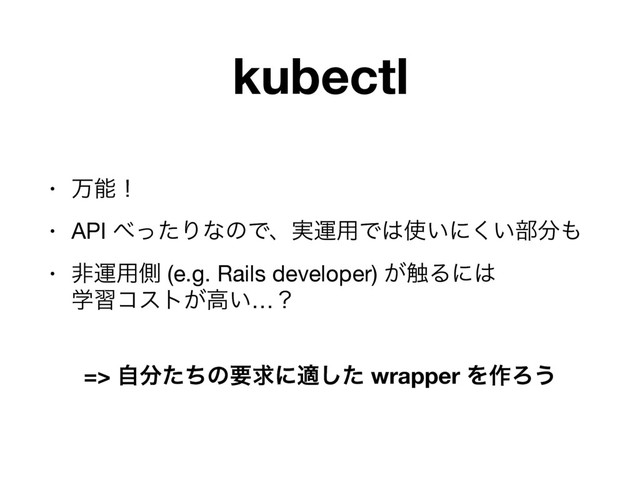 kubectl
• ສೳʂ

• API ΂ͬͨΓͳͷͰɺ࣮ӡ༻Ͱ͸࢖͍ʹ͍͘෦෼΋

• ඇӡ༻ଆ (e.g. Rails developer) ͕৮Δʹ͸ 
ֶशίετ͕ߴ͍…ʁ

=> ࣗ෼ͨͪͷཁٻʹదͨ͠ wrapper Λ࡞Ζ͏
