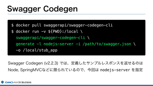 4XBHHFS$PEFHFO
$ docker pull swaggerapi/swagger-codegen-cli
$ docker run -v ${PWD}:/local \
swaggerapi/swagger-codegen-cli \
generate -l nodejs-server -i /path/to/swagger.json \
-o /local/stub_app
4XBHHFS$PEFHFO W
Ͱ͸ɺఆٛͨ͠αϯϓϧϨεϙϯεΛฦͤΔͷ͸
/PEF4QSJOH.7$ͳͲʹݶΒΕ͍ͯΔͷͰɺࠓճ͸nodejs-serverΛࢦఆ
