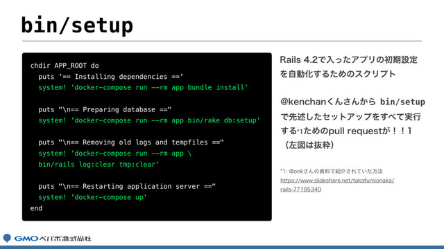 bin/setup
chdir APP_ROOT do
puts '== Installing dependencies =='
system! 'docker-compose run --rm app bundle install'
puts "\n== Preparing database =="
system! 'docker-compose run --rm app bin/rake db:setup'
puts "\n== Removing old logs and tempfiles =="
system! 'docker-compose run --rm app \
bin/rails log:clear tmp:clear'
puts "\n== Restarting application server =="
system! 'docker-compose up'
end
3BJMTͰೖͬͨΞϓϦͷॳظઃఆ
ΛࣗಈԽ͢ΔͨΊͷεΫϦϓτ
!LFODIBO͘Μ͞Μ͔Βbin/setup
Ͱઌड़ͨ͠ηοτΞοϓΛ͢΂࣮ͯߦ
͢ΔͨΊͷQVMMSFRVFTU͕ʂʂ
ʢࠨਤ͸ൈਮʣ
!POL͞ΜͷࢿྉͰ঺հ͞Ε͍ͯͨํ๏
IUUQTXXXTMJEFTIBSFOFUUBLBGVNJPOBLB
SBJMT
