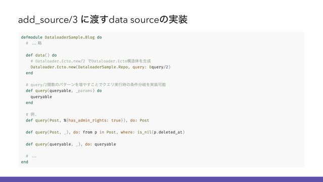 add_source/3
に渡すdata source
の実装
defmodule DataloaderSample.Blog do
# ...
略
def data() do
# Dataloader.Ecto.new/2
でDataloader.Ecto
構造体を生成
Dataloader.Ecto.new(DataloaderSample.Repo, query: &query/2)
end
# query/2
関数のパターンを増やすことでクエリ実行時の条件分岐を実装可能
def query(queryable, _params) do
queryable
end
#
例.
def query(Post, %{has_admin_rights: true}), do: Post
def query(Post, _), do: from p in Post, where: is_nil(p.deleted_at)
def query(queryable, _), do: queryable
# ...
end
