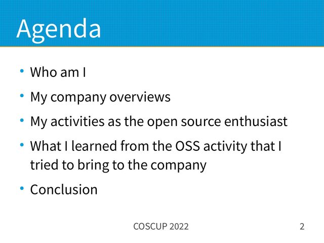 COSCUP 2022 2
Agenda
● Who am I
● My company overviews
● My activities as the open source enthusiast
● What I learned from the OSS activity that I
tried to bring to the company
● Conclusion
