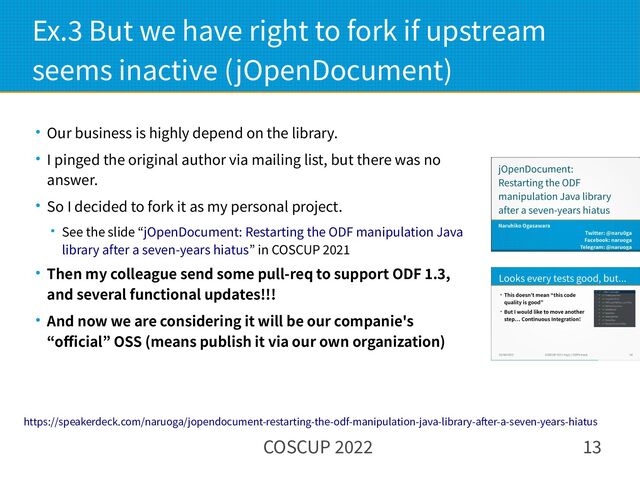 COSCUP 2022 13
Ex.3 But we have right to fork if upstream
seems inactive (jOpenDocument)
● Our business is highly depend on the library.
● I pinged the original author via mailing list, but there was no
answer.
● So I decided to fork it as my personal project.
● See the slide “jOpenDocument: Restarting the ODF manipulation Java
library after a seven-years hiatus” in COSCUP 2021
● Then my colleague send some pull-req to support ODF 1.3,
and several functional updates!!!
● And now we are considering it will be our companie's
“official” OSS (means publish it via our own organization)
https://speakerdeck.com/naruoga/jopendocument-restarting-the-odf-manipulation-java-library-after-a-seven-years-hiatus
