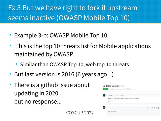 COSCUP 2022 14
Ex.3 But we have right to fork if upstream
seems inactive (OWASP Mobile Top 10)
● Example 3-b: OWASP Mobile Top 10
● This is the top 10 threats list for Mobile applications
maintained by OWASP
● Similar than OWASP Top 10, web top 10 threats
● But last version is 2016 (6 years ago...)
● There is a github issue about
updating in 2020
but no response...
