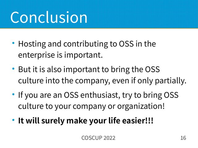 COSCUP 2022 16
Conclusion
● Hosting and contributing to OSS in the
enterprise is important.
● But it is also important to bring the OSS
culture into the company, even if only partially.
● If you are an OSS enthusiast, try to bring OSS
culture to your company or organization!
● It will surely make your life easier!!!
