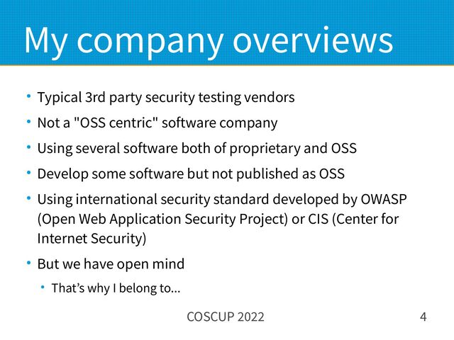 COSCUP 2022 4
My company overviews
● Typical 3rd party security testing vendors
● Not a "OSS centric" software company
● Using several software both of proprietary and OSS
● Develop some software but not published as OSS
● Using international security standard developed by OWASP
(Open Web Application Security Project) or CIS (Center for
Internet Security)
● But we have open mind
● That’s why I belong to...
