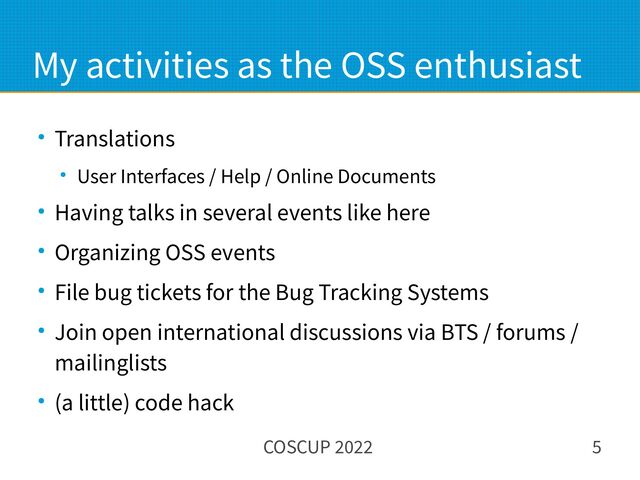 COSCUP 2022 5
My activities as the OSS enthusiast
● Translations
● User Interfaces / Help / Online Documents
● Having talks in several events like here
● Organizing OSS events
● File bug tickets for the Bug Tracking Systems
● Join open international discussions via BTS / forums /
mailinglists
● (a little) code hack
