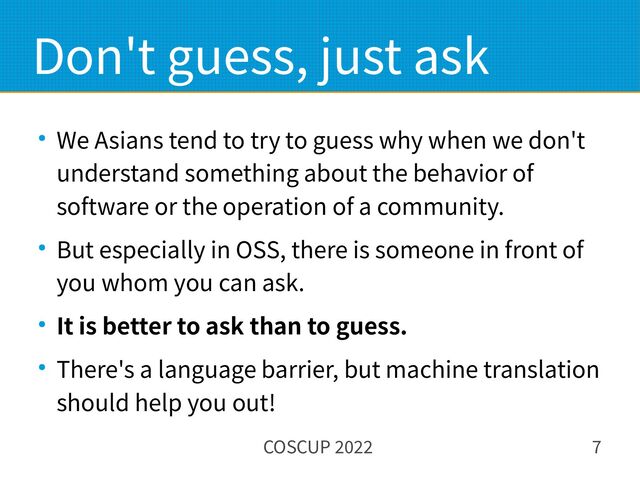 COSCUP 2022 7
Don't guess, just ask
● We Asians tend to try to guess why when we don't
understand something about the behavior of
software or the operation of a community.
● But especially in OSS, there is someone in front of
you whom you can ask.
● It is better to ask than to guess.
● There's a language barrier, but machine translation
should help you out!
