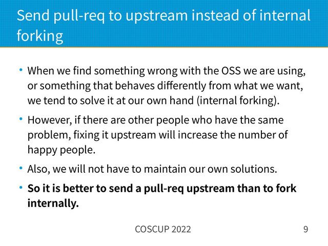 COSCUP 2022 9
Send pull-req to upstream instead of internal
forking
● When we find something wrong with the OSS we are using,
or something that behaves differently from what we want,
we tend to solve it at our own hand (internal forking).
● However, if there are other people who have the same
problem, fixing it upstream will increase the number of
happy people.
● Also, we will not have to maintain our own solutions.
● So it is better to send a pull-req upstream than to fork
internally.
