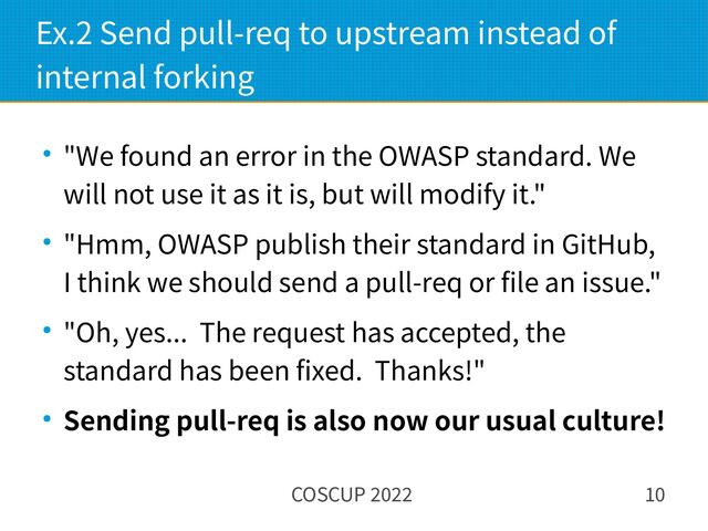 COSCUP 2022 10
Ex.2 Send pull-req to upstream instead of
internal forking
● "We found an error in the OWASP standard. We
will not use it as it is, but will modify it."
● "Hmm, OWASP publish their standard in GitHub,
I think we should send a pull-req or file an issue."
● "Oh, yes... The request has accepted, the
standard has been fixed. Thanks!"
● Sending pull-req is also now our usual culture!
