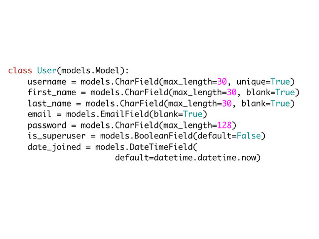 class User(models.Model):
username = models.CharField(max_length=30, unique=True)
first_name = models.CharField(max_length=30, blank=True)
last_name = models.CharField(max_length=30, blank=True)
email = models.EmailField(blank=True)
password = models.CharField(max_length=128)
is_superuser = models.BooleanField(default=False)
date_joined = models.DateTimeField(
default=datetime.datetime.now)
