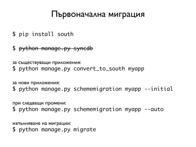 $ pip install south
$ python manage.py syncdb
за съществуващи приложения:
$ python manage.py convert_to_south myapp
за нови приложения:
$ python manage.py schememigration myapp --initial
при следващи промени:
$ python manage.py schememigration myapp --auto
изпълняване на миграции:
$ python manage.py migrate
Първоначална миграция
