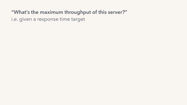 “What’s the maximum throughput of this server?”
i.e. given a response time target
