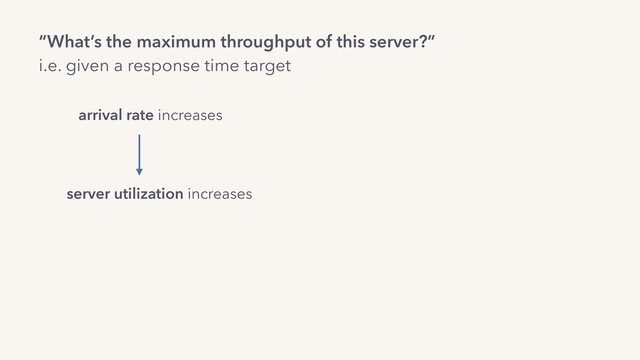 “What’s the maximum throughput of this server?”
i.e. given a response time target
arrival rate increases
server utilization increases
