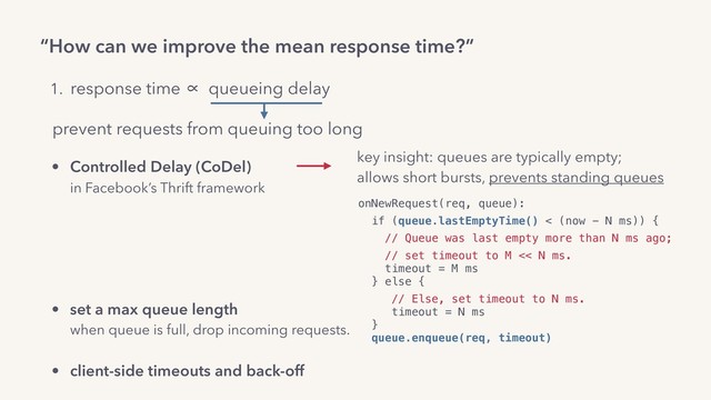 “How can we improve the mean response time?”
onNewRequest(req, queue):
if (queue.lastEmptyTime() < (now - N ms)) {
// Queue was last empty more than N ms ago;
// set timeout to M << N ms. 
timeout = M ms 
} else {
// Else, set timeout to N ms. 
timeout = N ms 
}  
queue.enqueue(req, timeout)
1. response time ∝ queueing delay
prevent requests from queuing too long
key insight: queues are typically empty;
allows short bursts, prevents standing queues
• Controlled Delay (CoDel) 
in Facebook’s Thrift framework 
• adaptive or always LIFO 
in Facebook’s PHP runtime,  
Dropbox’s Bandaid reverse proxy.
• set a max queue length 
when queue is full, drop incoming requests.
• client-side timeouts and back-off
