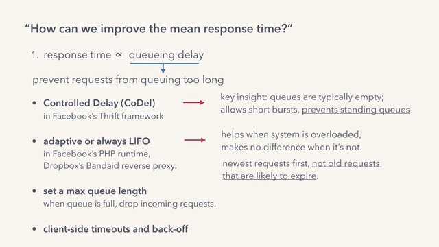 “How can we improve the mean response time?”
1. response time ∝ queueing delay
prevent requests from queuing too long
newest requests ﬁrst, not old requests  
that are likely to expire.
helps when system is overloaded,  
makes no difference when it’s not.
• Controlled Delay (CoDel) 
in Facebook’s Thrift framework 
• adaptive or always LIFO 
in Facebook’s PHP runtime,  
Dropbox’s Bandaid reverse proxy.
• set a max queue length 
when queue is full, drop incoming requests.
• client-side timeouts and back-off
key insight: queues are typically empty;
allows short bursts, prevents standing queues

