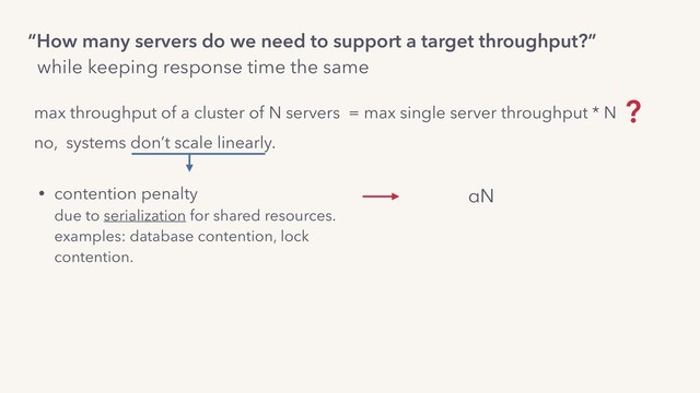 max throughput of a cluster of N servers = max single server throughput * N ?
“How many servers do we need to support a target throughput?”
while keeping response time the same
no, systems don’t scale linearly.
• contention penalty 
due to serialization for shared resources. 
examples: database contention, lock
contention. 
• crosstalk penalty 
due to coordination for coherence.
examples: servers coordinating to synchronize 
mutable state.
αN
