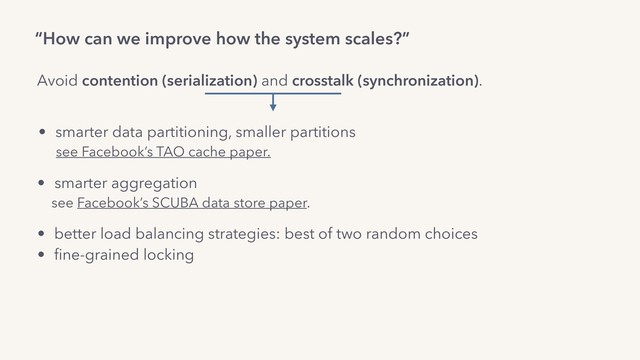 “How can we improve how the system scales?”
Avoid contention (serialization) and crosstalk (synchronization).
• smarter data partitioning, smaller partitions
see Facebook’s TAO cache paper.
• smarter aggregation
see Facebook’s SCUBA data store paper.
• better load balancing strategies: best of two random choices
• ﬁne-grained locking
