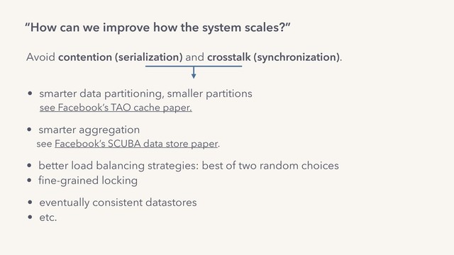 “How can we improve how the system scales?”
Avoid contention (serialization) and crosstalk (synchronization).
• eventually consistent datastores
• etc.
• smarter data partitioning, smaller partitions
see Facebook’s TAO cache paper.
• smarter aggregation
see Facebook’s SCUBA data store paper.
• better load balancing strategies: best of two random choices
• ﬁne-grained locking
