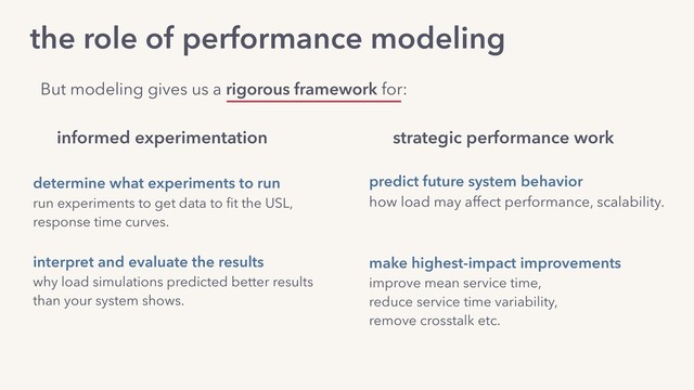 the role of performance modeling
determine what experiments to run 
run experiments to get data to ﬁt the USL,  
response time curves.
interpret and evaluate the results 
why load simulations predicted better results  
than your system shows.
informed experimentation strategic performance work
predict future system behavior
how load may affect performance, scalability.
make highest-impact improvements  
improve mean service time,
reduce service time variability,
remove crosstalk etc.
But modeling gives us a rigorous framework for:
