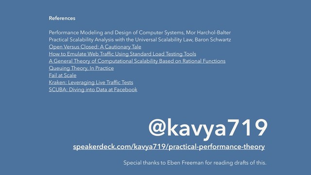 References
 
Performance Modeling and Design of Computer Systems, Mor Harchol-Balter
Practical Scalability Analysis with the Universal Scalability Law, Baron Schwartz
Open Versus Closed: A Cautionary Tale
How to Emulate Web Trafﬁc Using Standard Load Testing Tools
A General Theory of Computational Scalability Based on Rational Functions
Queuing Theory, In Practice
Fail at Scale
Kraken: Leveraging Live Trafﬁc Tests
SCUBA: Diving into Data at Facebook
Special thanks to Eben Freeman for reading drafts of this.
@kavya719
speakerdeck.com/kavya719/practical-performance-theory
