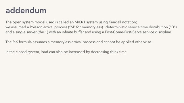 addendum
The open system model used is called an M/D/1 system using Kendall notation;
we assumed a Poisson arrival process (“M” for memoryless) , deterministic service time distribution (“D”),
and a single server (the 1) with an inﬁnite buffer and using a First-Come-First-Serve service discipline.
The P-K formula assumes a memoryless arrival process and cannot be applied otherwise.
In the closed system, load can also be increased by decreasing think time.
