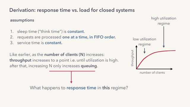 Derivation: response time vs. load for closed systems
assumptions
1. sleep time (“think time”) is constant.
2. requests are processed one at a time, in FIFO order.
3. service time is constant.
What happens to response time in this regime?
Like earlier, as the number of clients (N) increases:
throughput increases to a point i.e. until utilization is high. 
after that, increasing N only increases queuing.
throughput
number of clients
low utilization
regime
high utilization
regime
