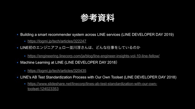 ● Building a smart recommender system across LINE services (LINE DEVELOPER DAY 2019)
● https://logmi.jp/tech/articles/322247
● LINEॳͷΤϯδχΞϑΣϩʔฒ઒३͞Μ͸ɺͲΜͳ࢓ࣄΛ͍ͯ͠Δͷ͔
● https://engineering.linecorp.com/ja/blog/line-engineer-insights-vol-10-line-fellow/
● Machine Learning at LINE (LINE DEVELOPER DAY 2018ʣ
● https://logmi.jp/tech/articles/320435
● LINE's AB Test Standardization Process with Our Own Toolset (LINE DEVELOPER DAY 2018)
● https://www.slideshare.net/linecorp/lines-ab-test-standardization-with-our-own-
toolset-124023353
ࢀߟࢿྉ
