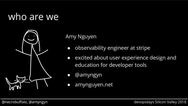 @necrobuffalo, @amyngyn devopsdays Silicon Valley 2018
@necrobuffalo, @amyngyn
who are we
Amy Nguyen
● observability engineer at stripe
● excited about user experience design and
education for developer tools
● @amyngyn
● amynguyen.net
