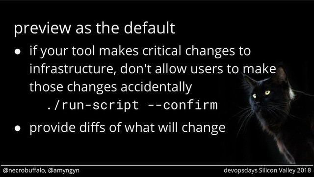 @necrobuffalo, @amyngyn devopsdays Silicon Valley 2018
@necrobuffalo, @amyngyn
preview as the default
● if your tool makes critical changes to
infrastructure, don't allow users to make
those changes accidentally
./run-script --confirm
● provide diffs of what will change
