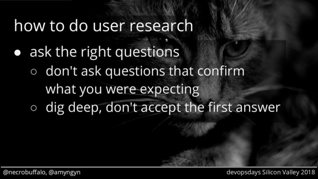 @necrobuffalo, @amyngyn devopsdays Silicon Valley 2018
@necrobuffalo, @amyngyn
how to do user research
● ask the right questions
○ don't ask questions that confirm
what you were expecting
○ dig deep, don't accept the first answer
