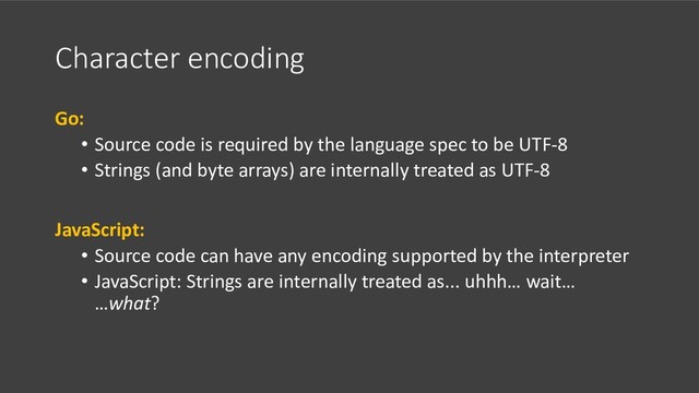Character encoding
Go:
• Source code is required by the language spec to be UTF-8
• Strings (and byte arrays) are internally treated as UTF-8
JavaScript:
• Source code can have any encoding supported by the interpreter
• JavaScript: Strings are internally treated as... uhhh… wait…
…what?
