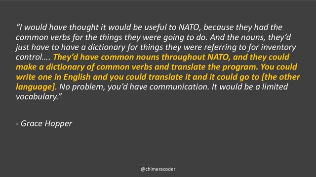 “I would have thought it would be useful to NATO, because they had the
common verbs for the things they were going to do. And the nouns, they’d
just have to have a dictionary for things they were referring to for inventory
control…. They’d have common nouns throughout NATO, and they could
make a dictionary of common verbs and translate the program. You could
write one in English and you could translate it and it could go to [the other
language]. No problem, you’d have communication. It would be a limited
vocabulary.”
- Grace Hopper
@chimeracoder
