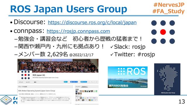 #NervesJP
#FA_Study
-BC*1$*4565PLZP
$PNQVUJOH4ZTUFN-BCPSBUPSZ
ROS Japan Users Group
• Discourse: https://discourse.ros.org/c/local/japan
• connpass: https://rosjp.connpass.com
勉強会・講習会など 初⼼者から歴戦の猛者まで︕
関⻄や瀬⼾内・九州にも拠点あり︕
メンバー数 2,629名 @2022/12/17
üSlack: rosjp
üTwitter: #rosjp
13
