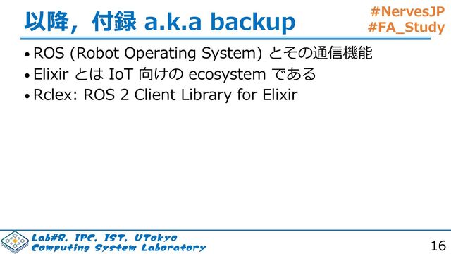 #NervesJP
#FA_Study
-BC*1$*4565PLZP
$PNQVUJOH4ZTUFN-BCPSBUPSZ 16
以降，付録 a.k.a backup
• ROS (Robot Operating System) とその通信機能
• Elixir とは IoT 向けの ecosystem である
• Rclex: ROS 2 Client Library for Elixir

