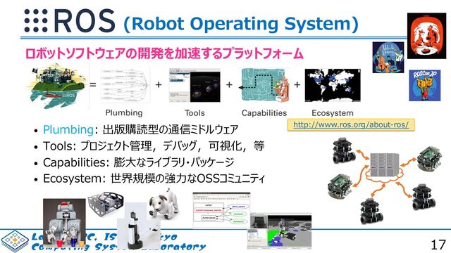 #NervesJP
#FA_Study
-BC*1$*4565PLZP
$PNQVUJOH4ZTUFN-BCPSBUPSZ
(Robot Operating System)
• Plumbing: 出版購読型の通信ミドルウェア
• Tools: プロジェクト管理，デバッグ，可視化，等
• Capabilities: 膨⼤なライブラリ・パッケージ
• Ecosystem: 世界規模の強⼒なOSSコミュニティ
ロボットソフトウェアの開発を加速するプラットフォーム
http://www.ros.org/about-ros/
17
