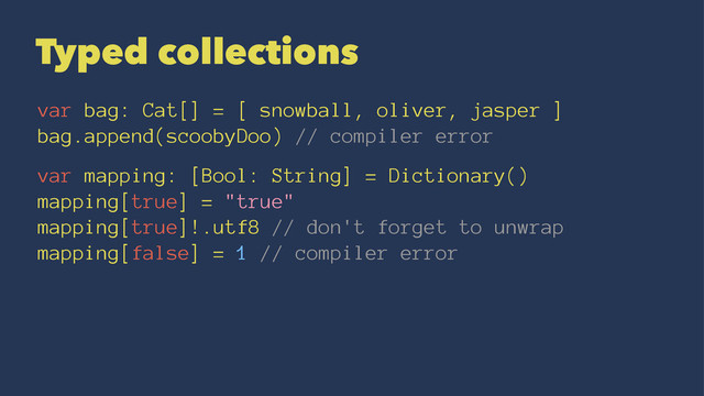 Typed collections
var bag: Cat[] = [ snowball, oliver, jasper ]
bag.append(scoobyDoo) // compiler error
var mapping: [Bool: String] = Dictionary()
mapping[true] = "true"
mapping[true]!.utf8 // don't forget to unwrap
mapping[false] = 1 // compiler error
