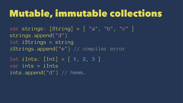 Mutable, immutable collections
var strings: [String] = [ "a", "b", "c" ]
strings.append("d")
let iStrings = string
iStrings.append("e") // compiler error
let iInts: [Int] = [ 1, 2, 3 ]
var ints = iInts
ints.append("d") // hmmm…
