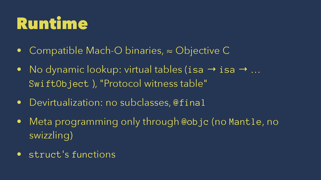 Runtime
• Compatible Mach-O binaries, ≈ Objective C
• No dynamic lookup: virtual tables (isa → isa → …
SwiftObject ), "Protocol witness table"
• Devirtualization: no subclasses, @final
• Meta programming only through @objc (no Mantle, no
swizzling)
• struct's functions
