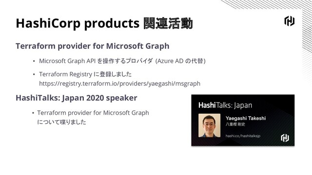 HashiCorp products 関連活動
Terraform provider for Microsoft Graph
▪ Microsoft Graph API を操作するプロバイダ (Azure AD の代替)
▪ Terraform Registry に登録しました
https://registry.terraform.io/providers/yaegashi/msgraph
HashiTalks: Japan 2020 speaker
▪ Terraform provider for Microsoft Graph
について喋りました
