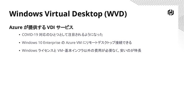 Windows Virtual Desktop (WVD)
Azure が提供する VDI サービス
▪ COVID-19 対応のひとつとして注目されるようになった
▪ Windows 10 Enterprise の Azure VM にリモートデスクトップ接続できる
▪ Windows ライセンスと VM・基本インフラ以外の費用が必要なく、安いのが特長
