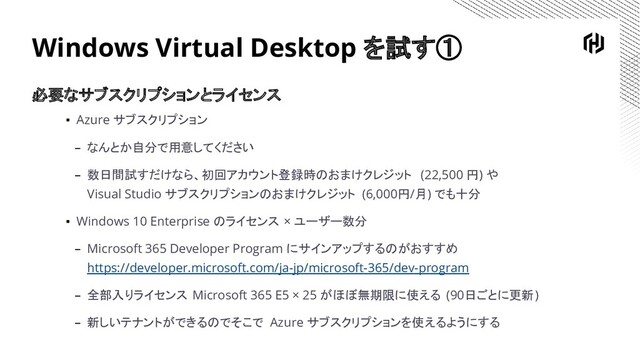 Windows Virtual Desktop を試す①
必要なサブスクリプションとライセンス
▪ Azure サブスクリプション
– なんとか自分で用意してください
– 数日間試すだけなら、初回アカウント登録時のおまけクレジット (22,500 円) や
Visual Studio サブスクリプションのおまけクレジット (6,000円/月) でも十分
▪ Windows 10 Enterprise のライセンス × ユーザー数分
– Microsoft 365 Developer Program にサインアップするのがおすすめ
https://developer.microsoft.com/ja-jp/microsoft-365/dev-program
– 全部入りライセンス Microsoft 365 E5 × 25 がほぼ無期限に使える (90日ごとに更新)
– 新しいテナントができるのでそこで Azure サブスクリプションを使えるようにする
