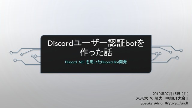 Discordユーザー認証botを
作った話
Discord .NET を用いたDiscord Bot開発
2019年07月15日 (月)
未来大 ✕ 琉大 中継LT大会!!!
Speaker:Atria #ryukyu_fun_lt
