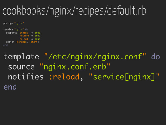 cookbooks/nginx/recipes/default.rb
package "nginx"
service "nginx" do
supports :status => true,
:restart => true,
:reload => true
action [:enable, :start]
end
template "/etc/nginx/nginx.conf" do
source "nginx.conf.erb"
notifies :reload, "service[nginx]"
end
